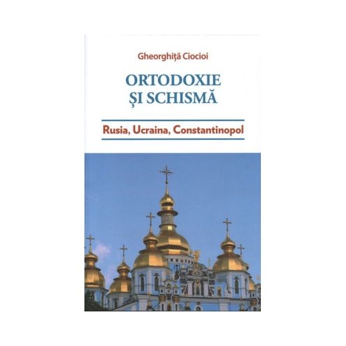 Ortodoxie si schisma. Rusia Ucraina Constantinopol - Gheorghita Ciocioi