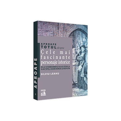 Aproape totul despre... Cele mai fascinante personaje istorice. De la Tutankhamon si Iulius Cezar la Vlad Tepes Cesare Borgia si Rasputin - Silviu Leahu