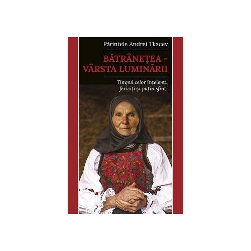 Batranetea varsta luminarii. Timpul celor intelepti fericiti si putin sfinti - Andrei Tkacev