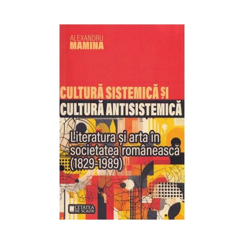 Cultura sistemica si cultura antisistemica. Literatura si arta in societatea romaneasca 1829-1989 - Alexandru Mamina