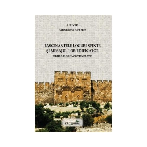 Fascinantele locuri sfinte si mesajul lor edificator. Uimire. Elogiu. Contemplatie - Irineu arhiepiscop al Alba Iuliei
