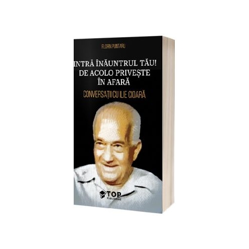 Intra inauntrul tau De acolo priveste in afara. Conversatii cu Ilie Cioara - Florin Puntaru