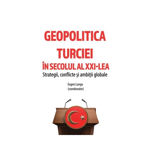 Geopolitica Turciei in secolul al XXI-LEA. Strategii conflicte si ambitii globale - Eugen Lungu