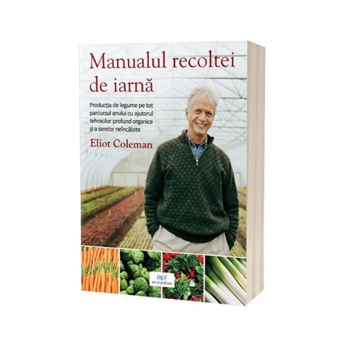 Manualul recoltei de iarna. Productia de legume pe tot parcursul anului cu ajutorul tehnicilor profund organice si a serelor neincalzite - Eliot Coleman