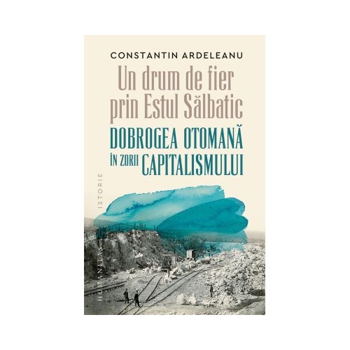 Un drum de fier prin Estul Salbatic. Dobrogea otomana in zorii capitalismului - Constantin Ardeleanu