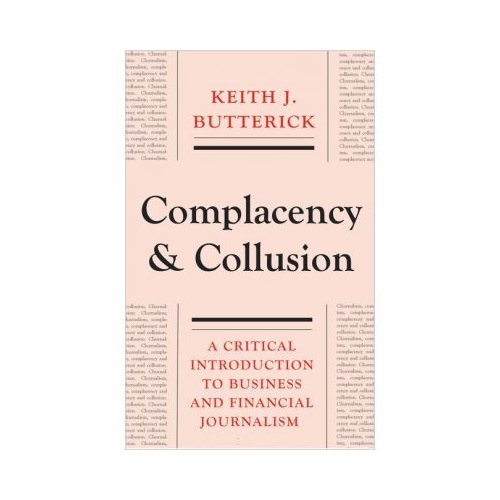 Complacency and Collusion. A Critical Introduction to Business and Financial Journalism - Keith J. Butterick