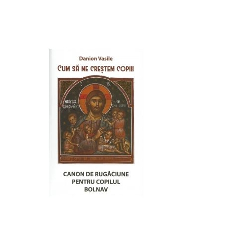 Cum sa ne crestem copiii. Canon de rugaciune pentru copilul bolnav - Danion Vasile