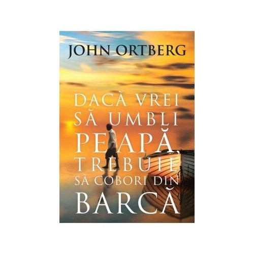 Daca vrei sa umbli pe apa, trebuie sa cobori din barca - editia a 2-a - John Ortberg