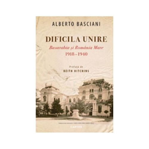 Dificila Unire. Basarabia si Romania Mare 1918-1940 - Alberto Basciani