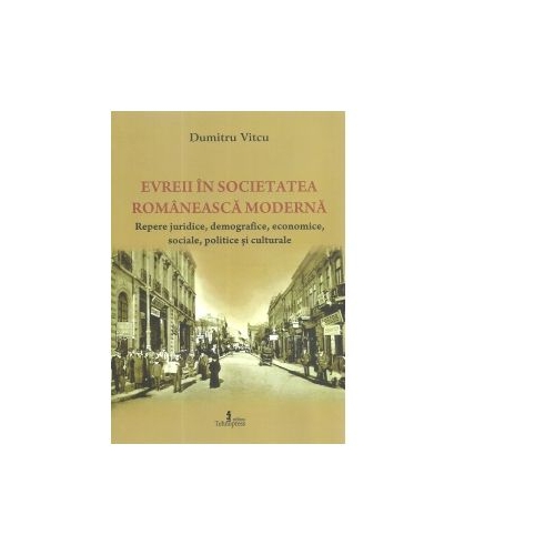 Evreii in societatea romaneasca moderna. Repere juridice, demografice, economice, sociale, politice si culturale - Dumitru Vitcu