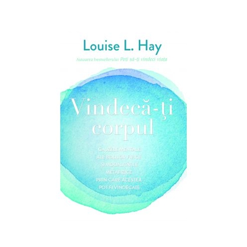 Vindeca-ti corpul. Cauzele mentale ale bolilor fizice si modalitatile metafizice prin care acestea pot fi vindecate - Louise L. Hay
