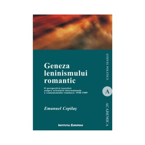 Geneza leninismului romantic. O perspectiva teoretica asupra orientarii internationale a comunismului romanesc 1948-1989 - Emanuel Copilas