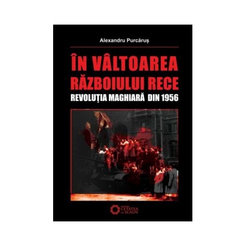 In valtoarea Razboiului Rece. Revolutia Maghiara din 1956 - Alexandru Purcarus