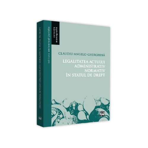 Legalitatea actului administrativ normativ in statul de drept - Claudiu-Angelo Gherghina