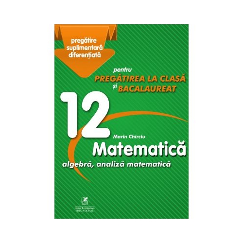 Matematica 12. Algebra, analiza matematica. Pregatire suplimentara diferentiala pentru pregatirea la clasa si bacalaureat - Marin Chirciu, editura Cartea Romaneasca Educational