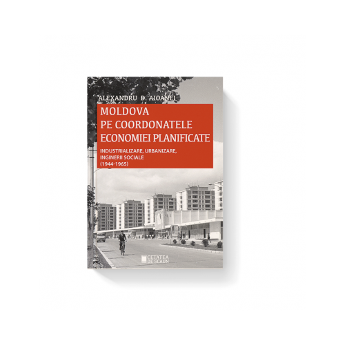 Moldova pe coordonatele economiei planificate. Industrializare, urbanizare, inginerii sociale, 1944-1965 - Alexandru D. Aioanei