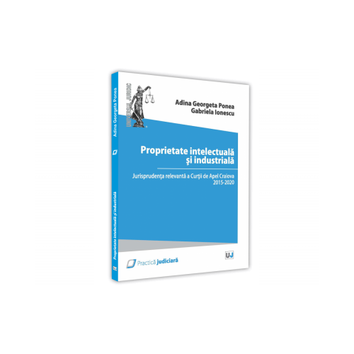 Proprietate intelectuala si industriala. Jurisprudenta relevanta a Curtii de Apel Craiova 2015 - 2020 - Adina Georgeta Ponea, Gabriela Ionescu
