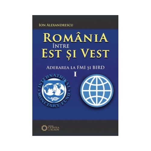 Romania intre Est si Vest. Volumul I. Aderarea Romaniei la FMI si BIRD (1972) - Ion Alexandrescu