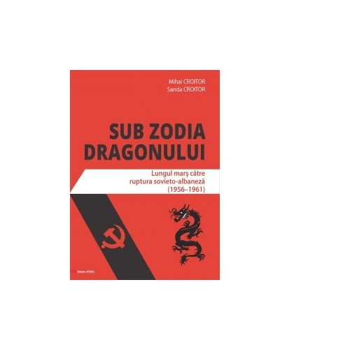 Sub zodia dragonului. Lungul mars catre ruptura sovieto-albaneza (1956-1961) - Mihai Croitor, Sanda Croitor