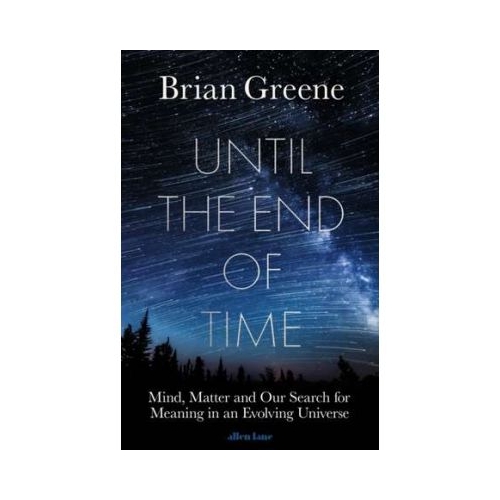 Until the End of Time. Mind, Matter, and Our Search for Meaning in an Evolving Universe - Brian Greene